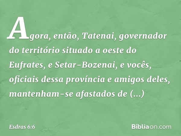 "Agora, então, Tatenai, governador do território situado a oeste do Eufrates, e Setar-Bozenai, e vocês, oficiais dessa província e amigos deles, mantenham-se af