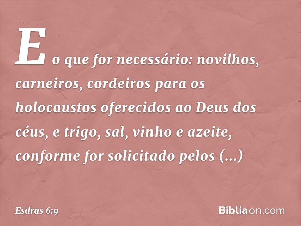 E o que for necessário: novilhos, carneiros, cordeiros para os holocaustos oferecidos ao Deus dos céus, e trigo, sal, vinho e azeite, conforme for solicita­do p