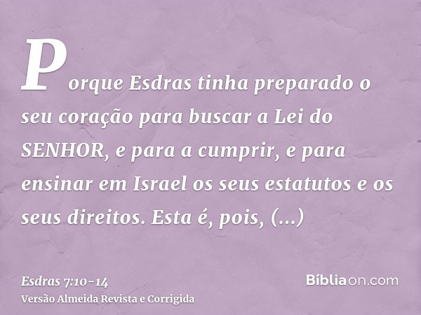 Porque Esdras tinha preparado o seu coração para buscar a Lei do SENHOR, e para a cumprir, e para ensinar em Israel os seus estatutos e os seus direitos.Esta é,