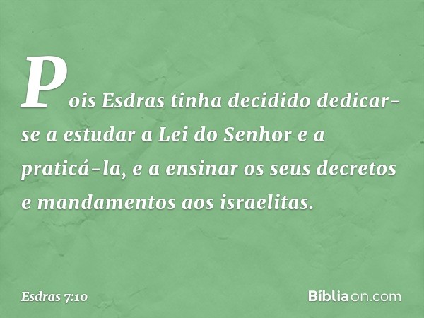 Pois Esdras tinha decidido dedicar-se a estudar a Lei do Senhor e a praticá-la, e a ensinar os seus decretos e mandamentos aos israelitas. -- Esdras 7:10