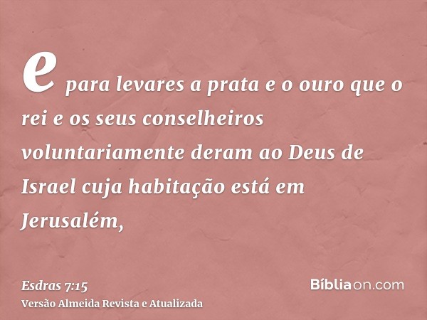 e para levares a prata e o ouro que o rei e os seus conselheiros voluntariamente deram ao Deus de Israel cuja habitação está em Jerusalém,