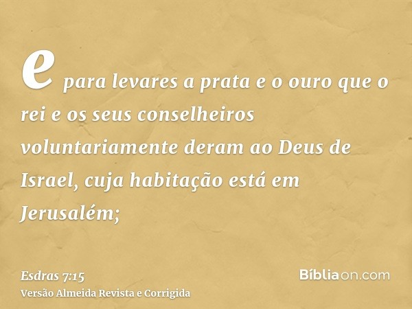 e para levares a prata e o ouro que o rei e os seus conselheiros voluntariamente deram ao Deus de Israel, cuja habitação está em Jerusalém;