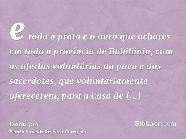 e toda a prata e o ouro que achares em toda a província de Babilônia, com as ofertas voluntárias do povo e dos sacerdotes, que voluntariamente oferecerem, para 