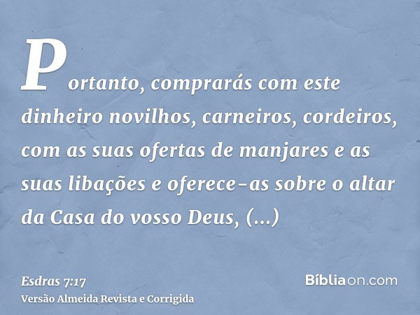 Portanto, comprarás com este dinheiro novilhos, carneiros, cordeiros, com as suas ofertas de manjares e as suas libações e oferece-as sobre o altar da Casa do v
