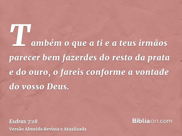 Também o que a ti e a teus irmãos parecer bem fazerdes do resto da prata e do ouro, o fareis conforme a vontade do vosso Deus.