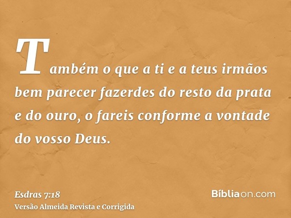 Também o que a ti e a teus irmãos bem parecer fazerdes do resto da prata e do ouro, o fareis conforme a vontade do vosso Deus.