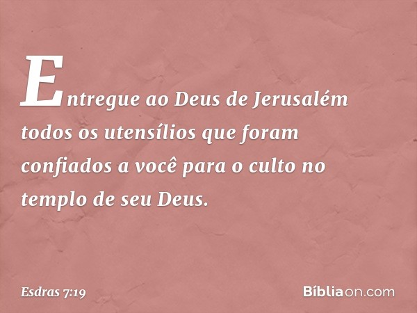 Entregue ao Deus de Jerusalém todos os utensílios que foram confiados a você para o culto no templo de seu Deus. -- Esdras 7:19