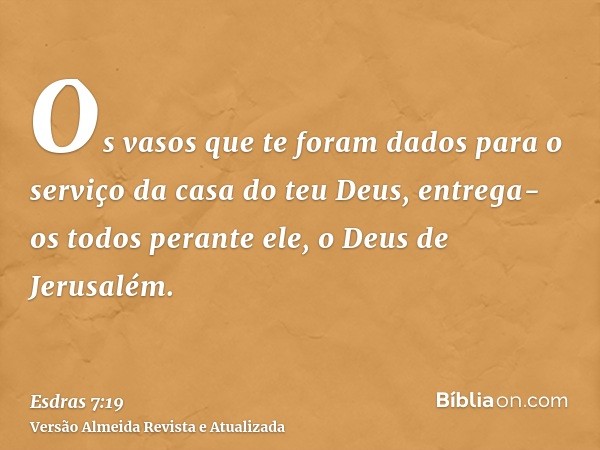 Os vasos que te foram dados para o serviço da casa do teu Deus, entrega-os todos perante ele, o Deus de Jerusalém.