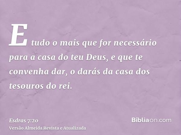 E tudo o mais que for necessário para a casa do teu Deus, e que te convenha dar, o darás da casa dos tesouros do rei.