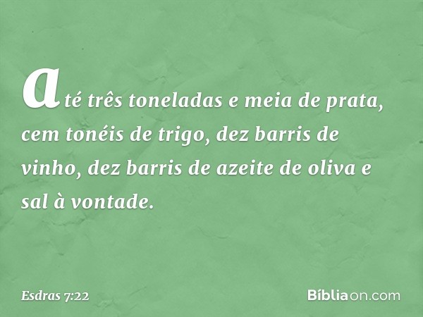 até três toneladas e meia de prata, cem tonéis de trigo, dez barris de vinho, dez barris de azeite de oliva e sal à vontade. -- Esdras 7:22