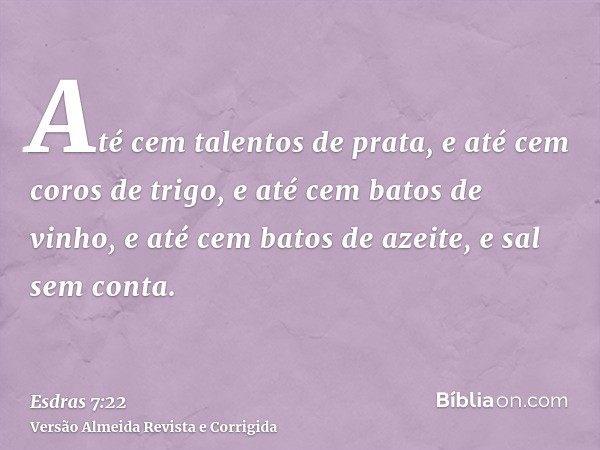 Até cem talentos de prata, e até cem coros de trigo, e até cem batos de vinho, e até cem batos de azeite, e sal sem conta.