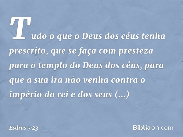 Tu­do o que o Deus dos céus tenha prescrito, que se faça com presteza para o templo do Deus dos céus, para que a sua ira não venha contra o império do rei e dos