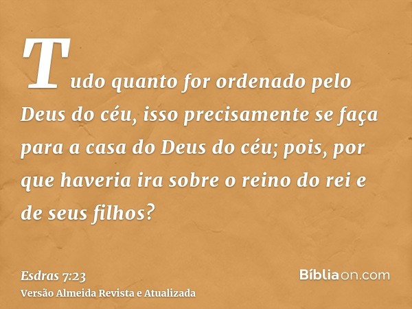 Tudo quanto for ordenado pelo Deus do céu, isso precisamente se faça para a casa do Deus do céu; pois, por que haveria ira sobre o reino do rei e de seus filhos