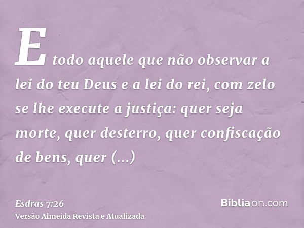 E todo aquele que não observar a lei do teu Deus e a lei do rei, com zelo se lhe execute a justiça: quer seja morte, quer desterro, quer confiscação de bens, qu