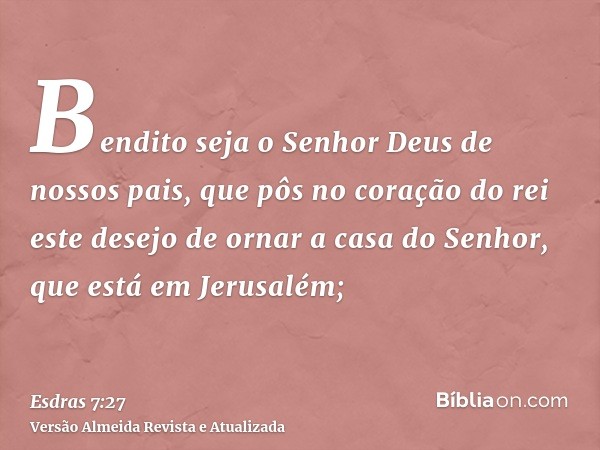 Bendito seja o Senhor Deus de nossos pais, que pôs no coração do rei este desejo de ornar a casa do Senhor, que está em Jerusalém;