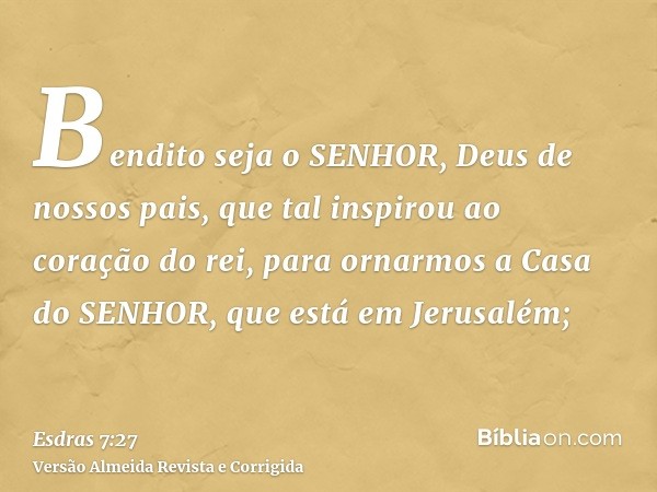 Bendito seja o SENHOR, Deus de nossos pais, que tal inspirou ao coração do rei, para ornarmos a Casa do SENHOR, que está em Jerusalém;
