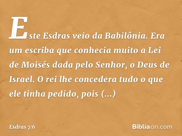 Este Esdras veio da Babilônia. Era um escriba que conhecia muito a Lei de Moisés dada pelo Senhor, o Deus de Israel. O rei lhe concedera tudo o que ele tinha pe