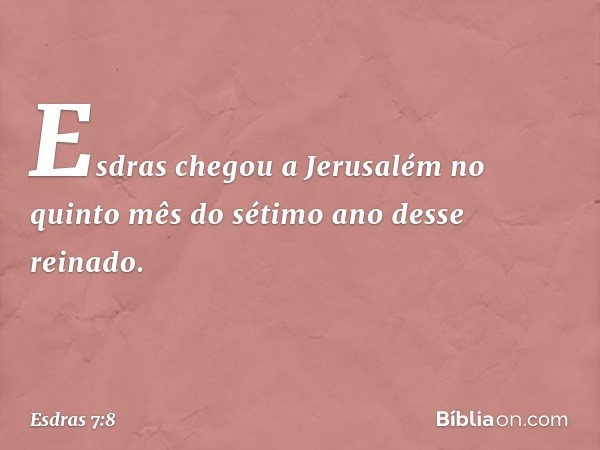 Esdras chegou a Jerusalém no quinto mês do sétimo ano desse reinado. -- Esdras 7:8