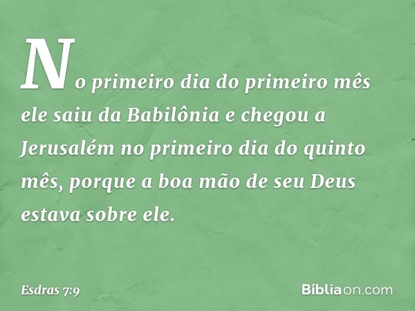 No primeiro dia do primeiro mês ele saiu da Babilônia e chegou a Jerusalém no primeiro dia do quinto mês, porque a boa mão de seu Deus estava sobre ele. -- Esdr