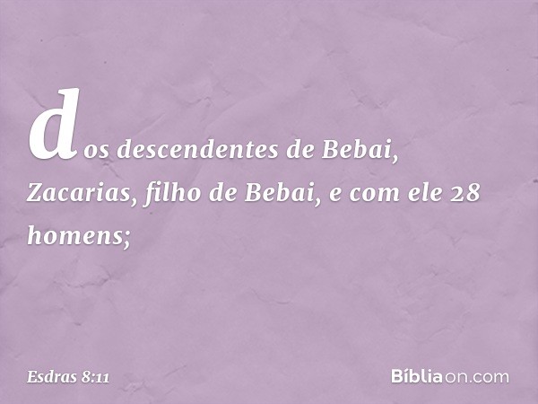 dos descendentes de Bebai,
Zacarias, filho de Bebai,
e com ele 28 homens; -- Esdras 8:11