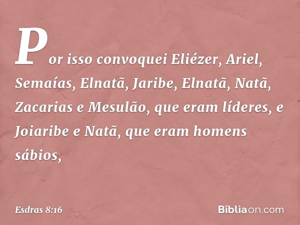 Por isso convoquei Eliézer, Ariel, Semaías, Elnatã, Jaribe, Elnatã, Natã, Zacarias e Mesulão, que eram líderes, e Joiaribe e Natã, que eram ho­mens sábios, -- E