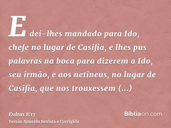 E dei-lhes mandado para Ido, chefe no lugar de Casifia, e lhes pus palavras na boca para dizerem a Ido, seu irmão, e aos netineus, no lugar de Casifia, que nos 