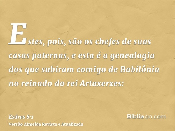 Estes, pois, são os chefes de suas casas paternas, e esta é a genealogia dos que subiram comigo de Babilônia no reinado do rei Artaxerxes: