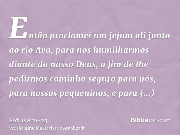 Então proclamei um jejum ali junto ao rio Ava, para nos humilharmos diante do nosso Deus, a fim de lhe pedirmos caminho seguro para nós, para nossos pequeninos,