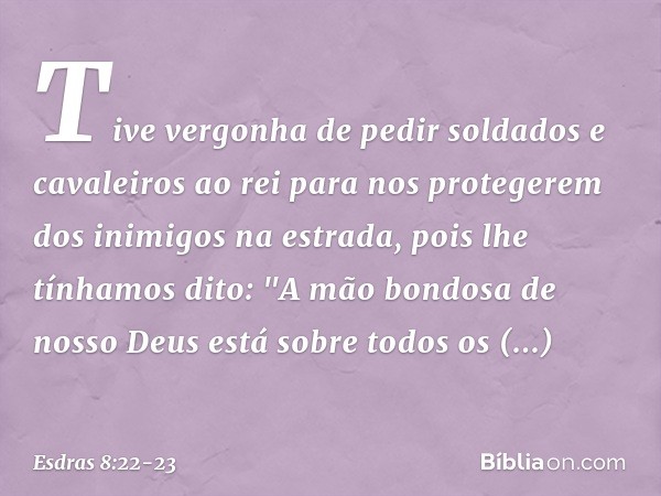 Tive vergonha de pedir soldados e cavaleiros ao rei para nos protegerem dos inimigos na estrada, pois lhe tínhamos dito: "A mão bondosa de nosso Deus está sobr