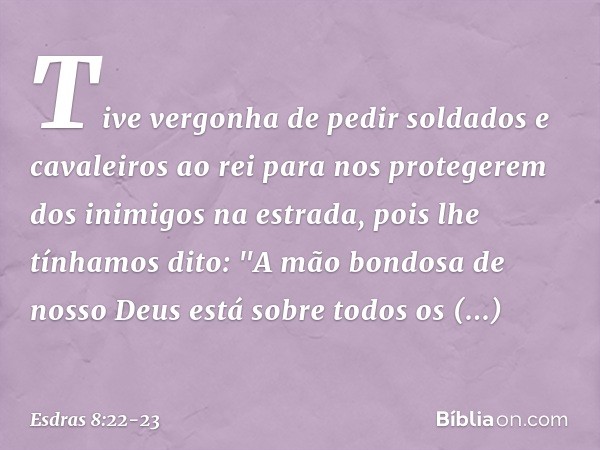 Tive vergonha de pedir soldados e cavaleiros ao rei para nos protege­rem dos inimigos na estrada, pois lhe tínhamos dito: "A mão bondosa de nosso Deus está sobr