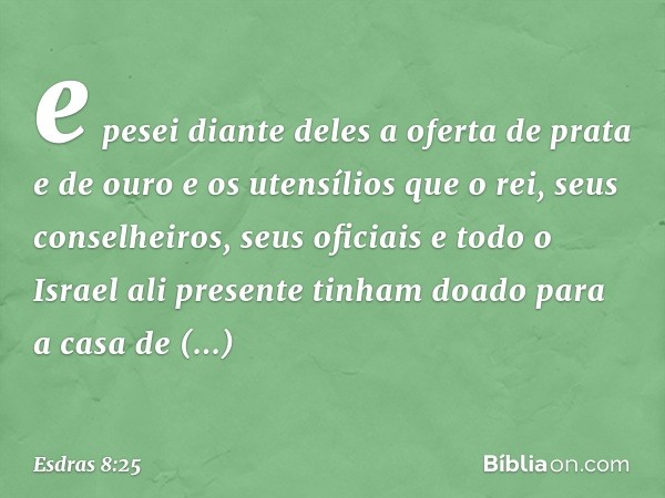 e pesei diante deles a oferta de prata e de ouro e os utensílios que o rei, seus conselheiros, seus oficiais e todo o Israel ali presente tinham doado para a ca