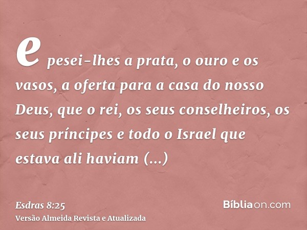 e pesei-lhes a prata, o ouro e os vasos, a oferta para a casa do nosso Deus, que o rei, os seus conselheiros, os seus príncipes e todo o Israel que estava ali h