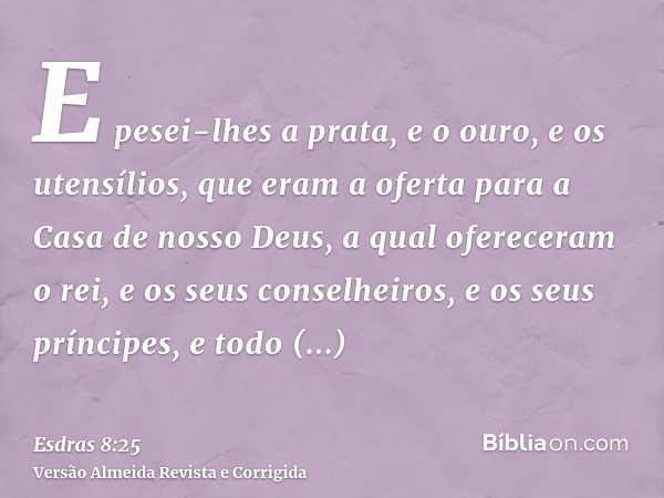 E pesei-lhes a prata, e o ouro, e os utensílios, que eram a oferta para a Casa de nosso Deus, a qual ofereceram o rei, e os seus conselheiros, e os seus príncip