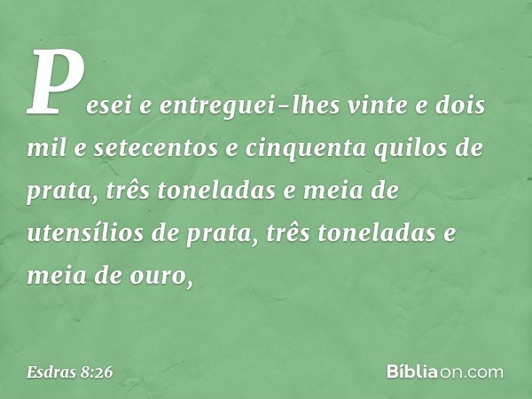 Pesei e entreguei-lhes vinte e dois mil e setecentos e cinquenta quilos de prata, três toneladas e meia de utensílios de prata, três toneladas e meia de ouro, -