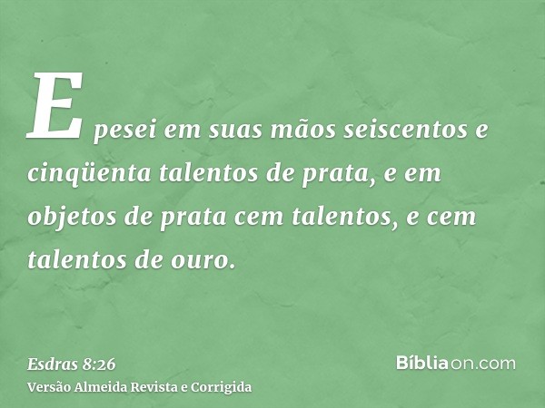 E pesei em suas mãos seiscentos e cinqüenta talentos de prata, e em objetos de prata cem talentos, e cem talentos de ouro.