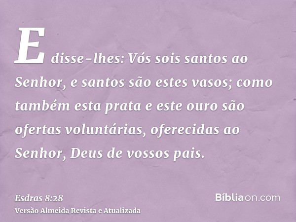 E disse-lhes: Vós sois santos ao Senhor, e santos são estes vasos; como também esta prata e este ouro são ofertas voluntárias, oferecidas ao Senhor, Deus de vos