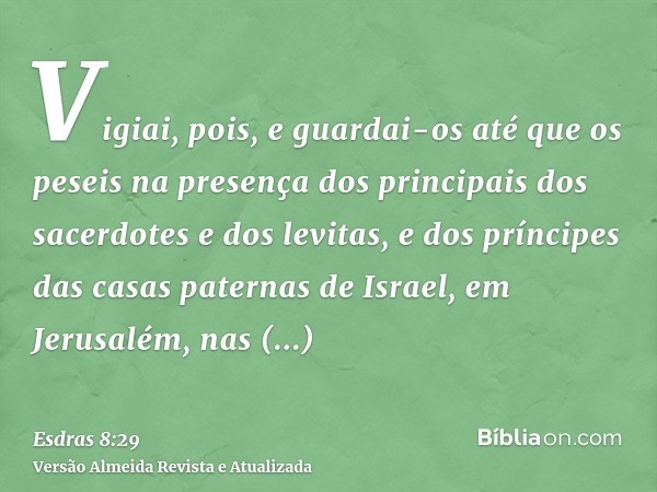 Vigiai, pois, e guardai-os até que os peseis na presença dos principais dos sacerdotes e dos levitas, e dos príncipes das casas paternas de Israel, em Jerusalém