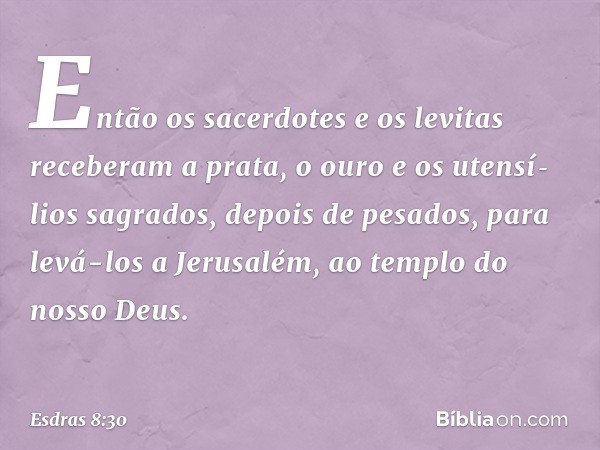 Então os sacerdotes e os levitas receberam a prata, o ouro e os utensí­lios sagrados, depois de pesados, para levá-los a Jerusalém, ao templo do nosso Deus. -- 