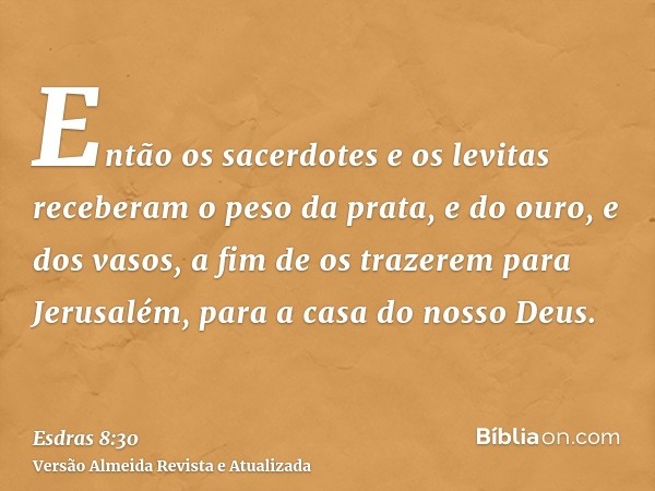 Então os sacerdotes e os levitas receberam o peso da prata, e do ouro, e dos vasos, a fim de os trazerem para Jerusalém, para a casa do nosso Deus.