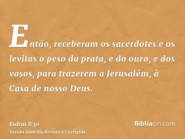 Então, receberam os sacerdotes e os levitas o peso da prata, e do ouro, e dos vasos, para trazerem a Jerusalém, à Casa de nosso Deus.