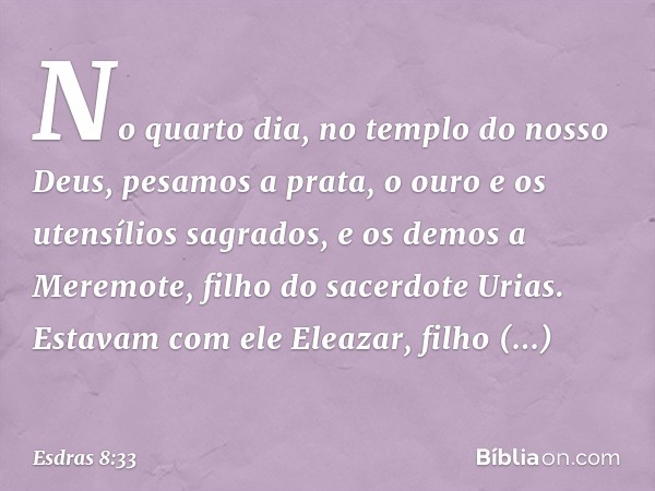 No quarto dia, no templo do nosso Deus, pesamos a prata, o ouro e os utensílios sagrados, e os demos a Meremote, filho do sacerdote Urias. Estavam com ele Eleaz