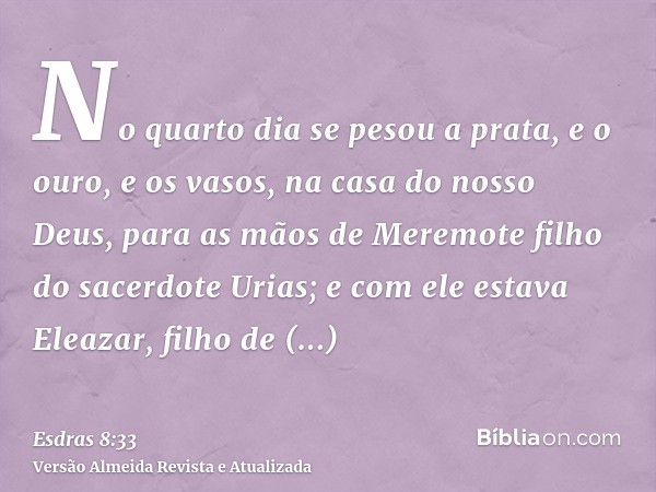 No quarto dia se pesou a prata, e o ouro, e os vasos, na casa do nosso Deus, para as mãos de Meremote filho do sacerdote Urias; e com ele estava Eleazar, filho 