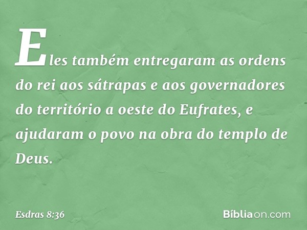 Eles também entregaram as ordens do rei aos sátrapas e aos governadores do território a oeste do Eufrates, e ajudaram o povo na obra do templo de Deus. -- Esdra