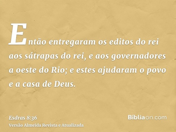 Então entregaram os editos do rei aos sátrapas do rei, e aos governadores a oeste do Rio; e estes ajudaram o povo e a casa de Deus.