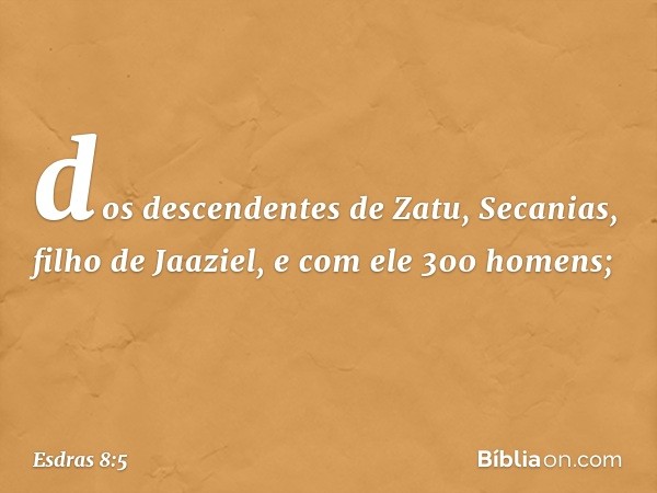 dos descendentes de Zatu,
Secanias, filho de Jaaziel,
e com ele 300 homens; -- Esdras 8:5