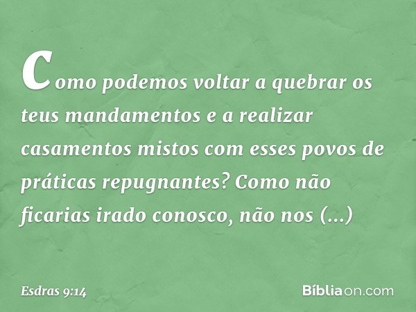 como podemos voltar a quebrar os teus mandamentos e a realizar casamentos mistos com esses povos de práticas repugnantes? Como não ficarias irado conos­co, não 