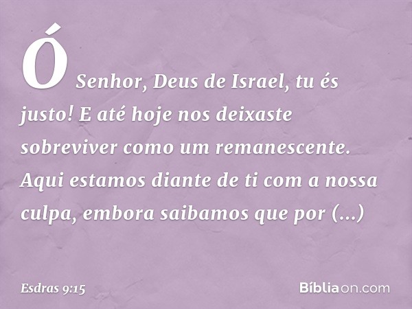 Ó Senhor, Deus de Israel, tu és justo! E até hoje nos deixaste sobreviver como um remanescen­te. Aqui estamos diante de ti com a nossa culpa, embora saibamos qu