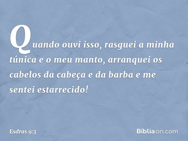 Quando ouvi isso, rasguei a minha túnica e o meu manto, arranquei os cabelos da cabeça e da barba e me sentei estarrecido! -- Esdras 9:3