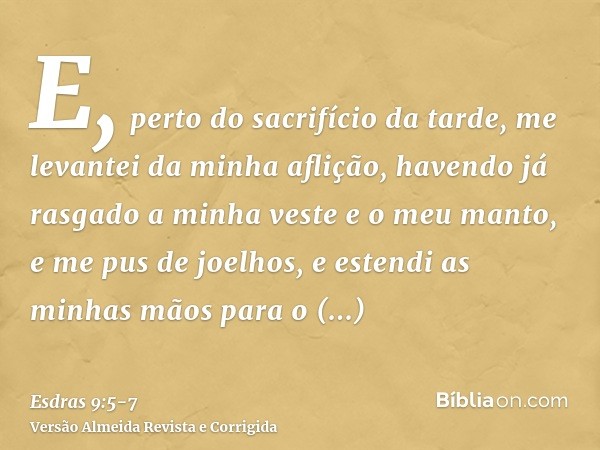E, perto do sacrifício da tarde, me levantei da minha aflição, havendo já rasgado a minha veste e o meu manto, e me pus de joelhos, e estendi as minhas mãos par