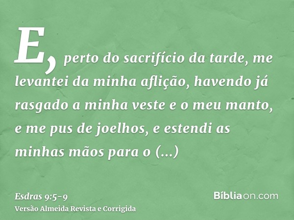 E, perto do sacrifício da tarde, me levantei da minha aflição, havendo já rasgado a minha veste e o meu manto, e me pus de joelhos, e estendi as minhas mãos par